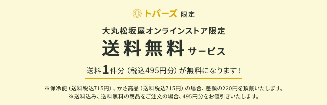 トパーズ限定 大丸松坂屋オンラインストア限定 送料無料サービス 送料1件分（税込495円分）が無料になります！ ※保冷便（送料税込715円）、かさ高品（送料税込715円）の場合、差額の220円を頂戴いたします。 ※送料込み、送料無料の商品をご注文の場合、495円分をお値引きいたします。