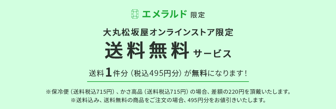 エメラルド限定 大丸松坂屋オンラインストア限定 送料無料サービス 送料1件分（税込495円分）が無料になります！ ※保冷便（送料税込715円）、かさ高品（送料税込715円）の場合、差額の220円を頂戴いたします。 ※送料込み、送料無料の商品をご注文の場合、495円分をお値引きいたします。