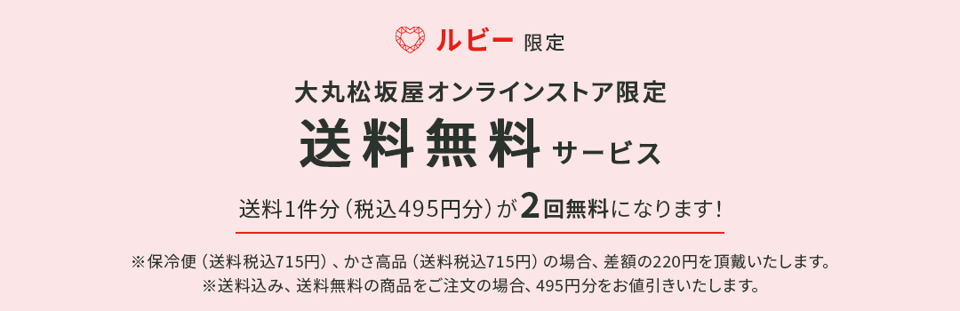 ルビー限定 大丸松坂屋オンラインストア限定 送料無料サービス 送料1件分（税込495円分）が2回無料になります！ ※保冷便（送料税込715円）、かさ高品（送料税込715円）の場合、差額の220円を頂戴いたします。 ※送料込み、送料無料の商品をご注文の場合、495円分をお値引きいたします。